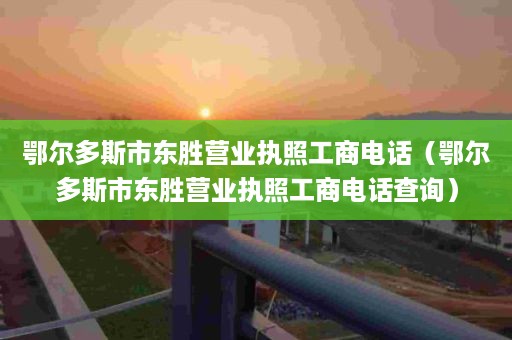 鄂尔多斯市东胜营业执照工商电话（鄂尔多斯市东胜营业执照工商电话查询）