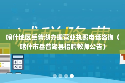 喀什地区岳普湖办理营业执照电话咨询（喀什市岳普湖县招聘教师公告）