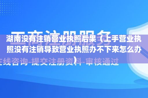 湖南没有注销营业执照后果（上手营业执照没有注销导致营业执照办不下来怎么办）