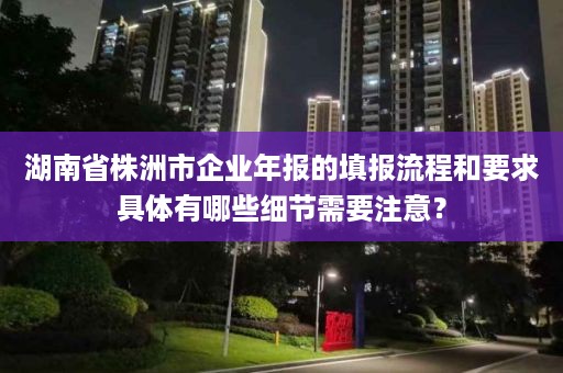 湖南省株洲市企业年报的填报流程和要求具体有哪些细节需要注意？