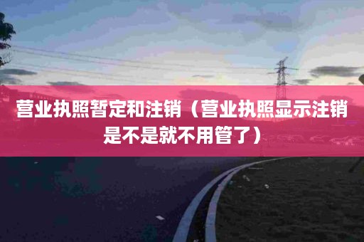 营业执照暂定和注销（营业执照显示注销是不是就不用管了）