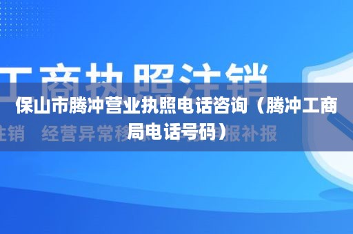 保山市腾冲营业执照电话咨询（腾冲工商局电话号码）