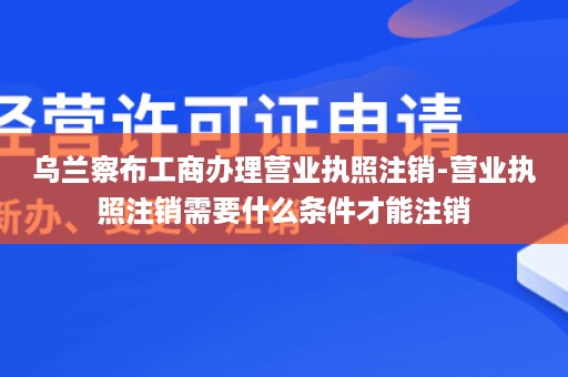 乌兰察布工商办理营业执照注销-营业执照注销需要什么条件才能注销