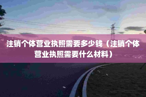 注销个体营业执照需要多少钱（注销个体营业执照需要什么材料）