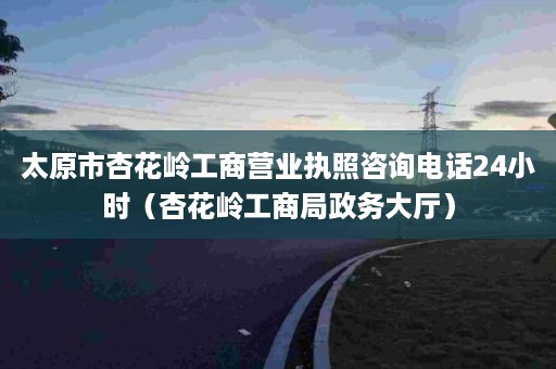 太原市杏花岭工商营业执照咨询电话24小时（杏花岭工商局政务大厅）