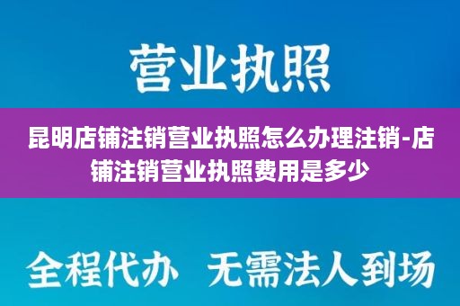 昆明店铺注销营业执照怎么办理注销-店铺注销营业执照费用是多少