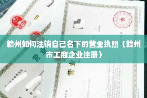 赣州如何注销自己名下的营业执照（赣州市工商企业注册）