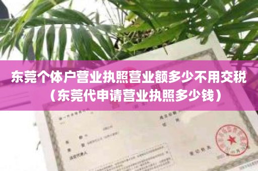 东莞个体户营业执照营业额多少不用交税（东莞代申请营业执照多少钱）