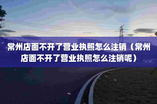 常州店面不开了营业执照怎么注销（常州店面不开了营业执照怎么注销呢）