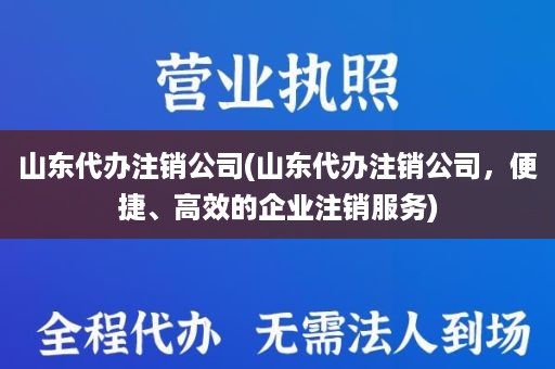 山东代办注销公司(山东代办注销公司，便捷、高效的企业注销服务)