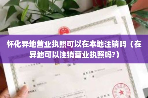 怀化异地营业执照可以在本地注销吗（在异地可以注销营业执照吗?）