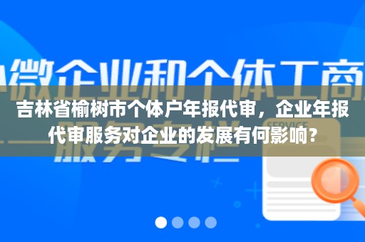 吉林省榆树市个体户年报代审，企业年报代审服务对企业的发展有何影响？