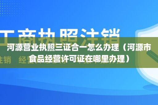 河源营业执照三证合一怎么办理（河源市食品经营许可证在哪里办理）