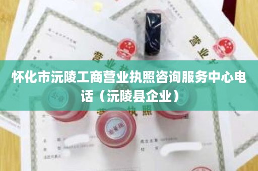 怀化市沅陵工商营业执照咨询服务中心电话（沅陵县企业）