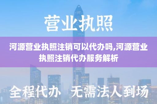 河源营业执照注销可以代办吗,河源营业执照注销代办服务解析