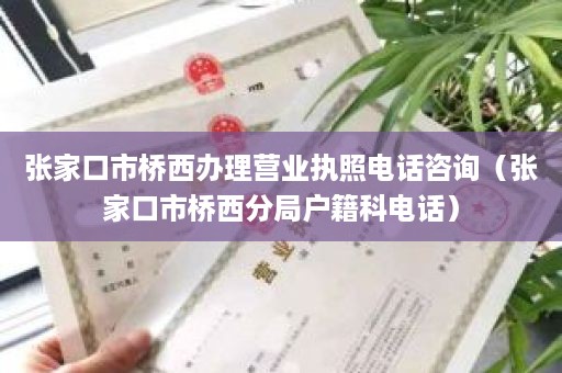 张家口市桥西办理营业执照电话咨询（张家口市桥西分局户籍科电话）