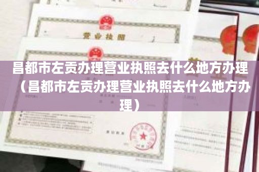 昌都市左贡办理营业执照去什么地方办理（昌都市左贡办理营业执照去什么地方办理）