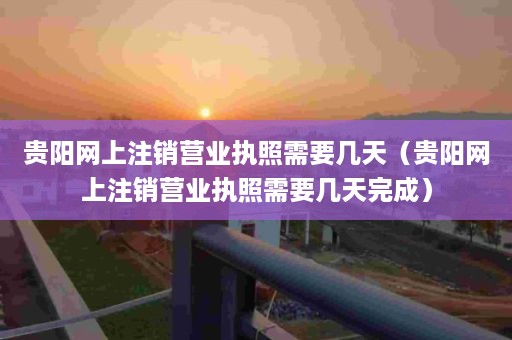 贵阳网上注销营业执照需要几天（贵阳网上注销营业执照需要几天完成）