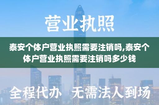 泰安个体户营业执照需要注销吗,泰安个体户营业执照需要注销吗多少钱