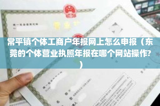 常平镇个体工商户年报网上怎么申报（东莞的个体营业执照年报在哪个网站操作?）