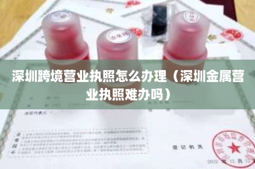 深圳跨境营业执照怎么办理（深圳金属营业执照难办吗）