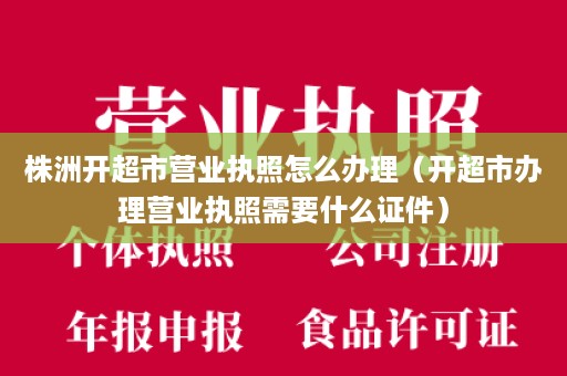 株洲开超市营业执照怎么办理（开超市办理营业执照需要什么证件）