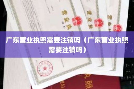 广东营业执照需要注销吗（广东营业执照需要注销吗）