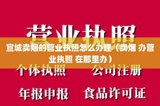 宣城卖烟的营业执照怎么办理（卖烟 办营业执照 在那里办）