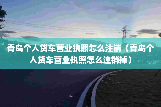 青岛个人货车营业执照怎么注销（青岛个人货车营业执照怎么注销掉）