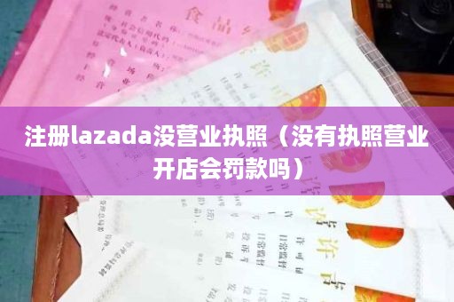 注册lazada没营业执照（没有执照营业开店会罚款吗）