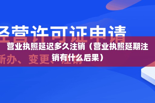 营业执照延迟多久注销（营业执照延期注销有什么后果）