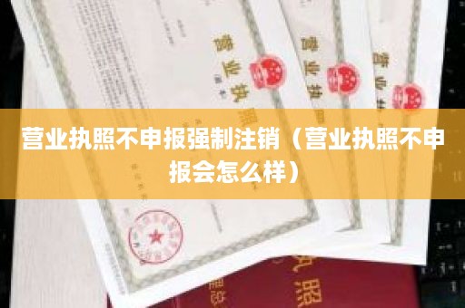 营业执照不申报强制注销（营业执照不申报会怎么样）