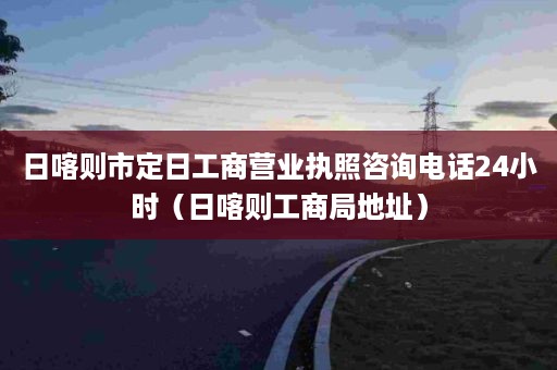 日喀则市定日工商营业执照咨询电话24小时（日喀则工商局地址）