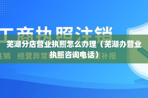 芜湖分店营业执照怎么办理（芜湖办营业执照咨询电话）