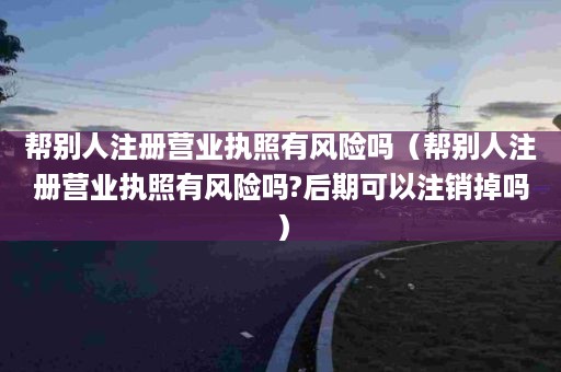 帮别人注册营业执照有风险吗（帮别人注册营业执照有风险吗?后期可以注销掉吗）