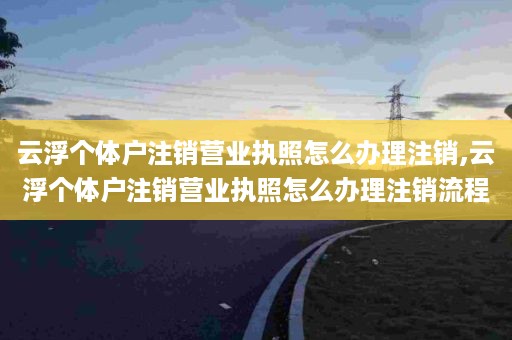 云浮个体户注销营业执照怎么办理注销,云浮个体户注销营业执照怎么办理注销流程