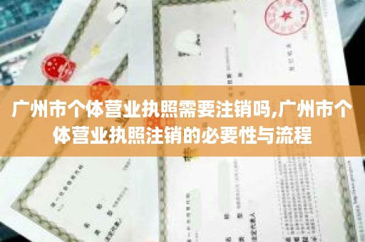 广州市个体营业执照需要注销吗,广州市个体营业执照注销的必要性与流程